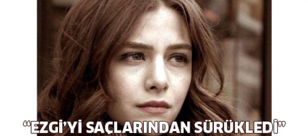 "Ezgi'yi saçlarından sürükledi"